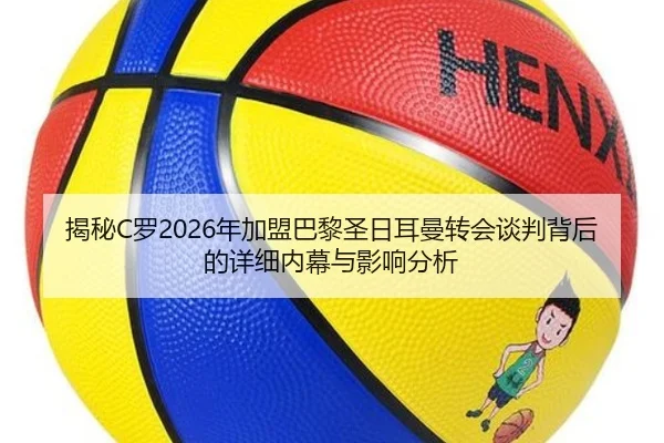 揭秘C罗2026年加盟巴黎圣日耳曼转会谈判背后的详细内幕与影响分析